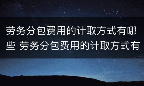 劳务分包费用的计取方式有哪些 劳务分包费用的计取方式有哪些选择