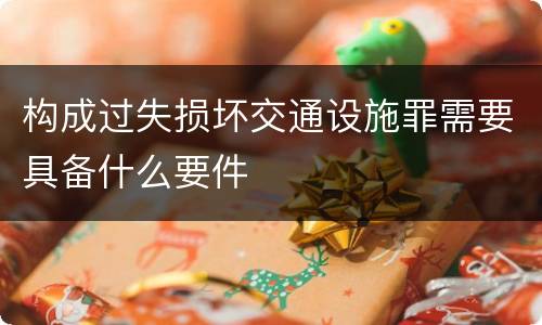 构成过失损坏交通设施罪需要具备什么要件