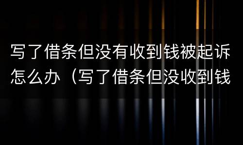 写了借条但没有收到钱被起诉怎么办（写了借条但没收到钱,我还被告怎么办）