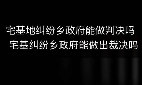 宅基地纠纷乡政府能做判决吗 宅基纠纷乡政府能做出裁决吗