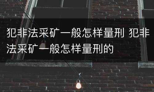 犯非法采矿一般怎样量刑 犯非法采矿一般怎样量刑的