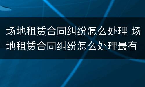 场地租赁合同纠纷怎么处理 场地租赁合同纠纷怎么处理最有效