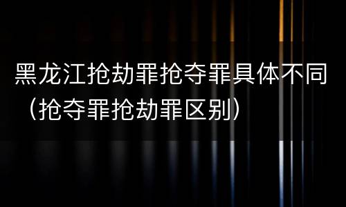黑龙江抢劫罪抢夺罪具体不同（抢夺罪抢劫罪区别）