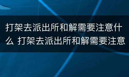 打架去派出所和解需要注意什么 打架去派出所和解需要注意什么细节