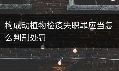 构成动植物检疫失职罪应当怎么判刑处罚