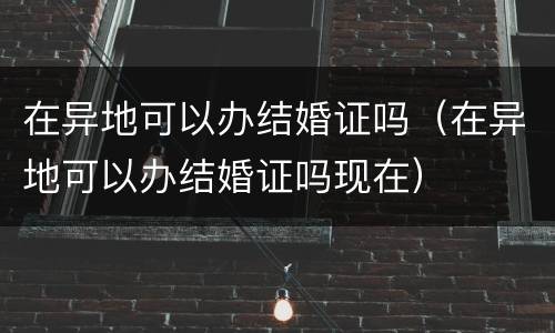 在异地可以办结婚证吗（在异地可以办结婚证吗现在）