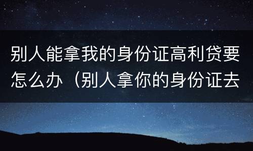 别人能拿我的身份证高利贷要怎么办（别人拿你的身份证去借高利贷怎么办）