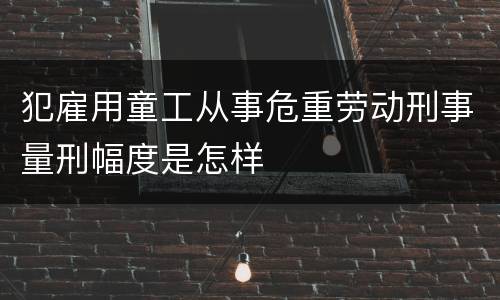 犯雇用童工从事危重劳动刑事量刑幅度是怎样
