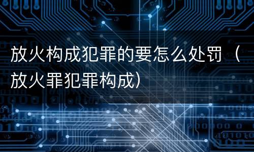 放火构成犯罪的要怎么处罚（放火罪犯罪构成）