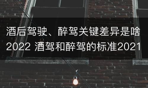 酒后驾驶、醉驾关键差异是啥2022 酒驾和醉驾的标准2021