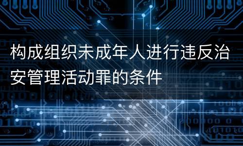构成组织未成年人进行违反治安管理活动罪的条件