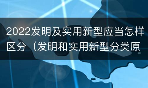 2022发明及实用新型应当怎样区分（发明和实用新型分类原则）
