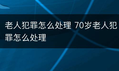 老人犯罪怎么处理 70岁老人犯罪怎么处理