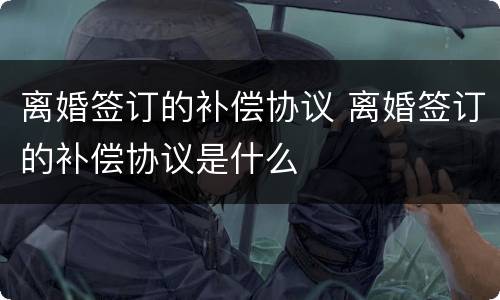 离婚签订的补偿协议 离婚签订的补偿协议是什么