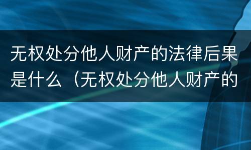 无权处分他人财产的法律后果是什么（无权处分他人财产的法律后果是什么呢）