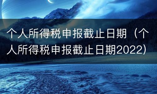 个人所得税申报截止日期（个人所得税申报截止日期2022）