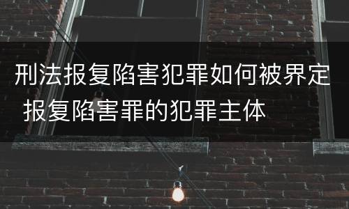 刑法报复陷害犯罪如何被界定 报复陷害罪的犯罪主体