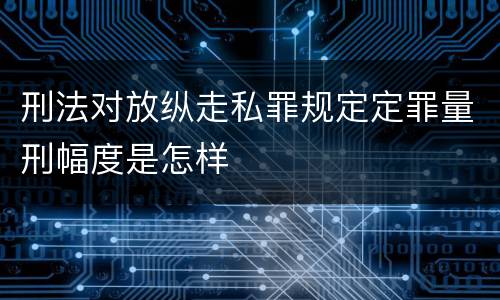 刑法对放纵走私罪规定定罪量刑幅度是怎样