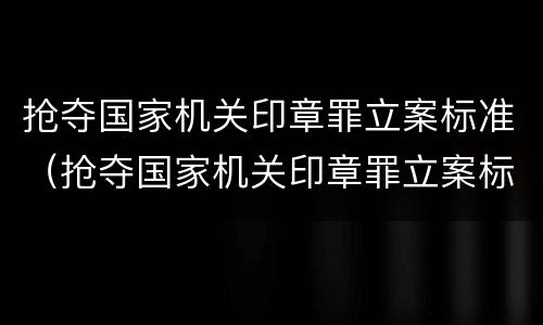 抢夺国家机关印章罪立案标准（抢夺国家机关印章罪立案标准是什么）