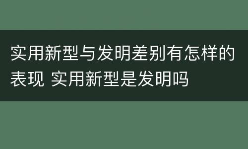 实用新型与发明差别有怎样的表现 实用新型是发明吗