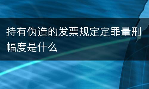 持有伪造的发票规定定罪量刑幅度是什么