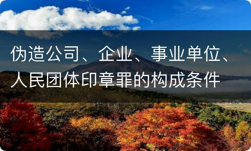 伪造公司、企业、事业单位、人民团体印章罪的构成条件