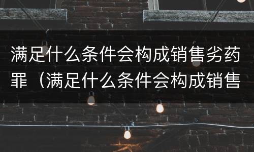 满足什么条件会构成销售劣药罪（满足什么条件会构成销售劣药罪行）