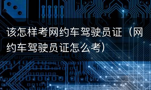该怎样考网约车驾驶员证（网约车驾驶员证怎么考）