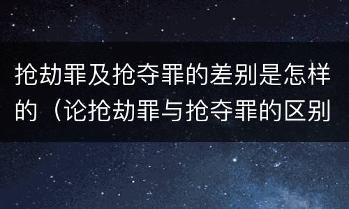抢劫罪及抢夺罪的差别是怎样的（论抢劫罪与抢夺罪的区别）
