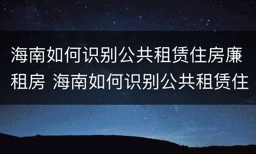海南如何识别公共租赁住房廉租房 海南如何识别公共租赁住房廉租房信息