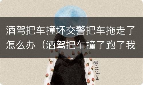 酒驾把车撞坏交警把车拖走了怎么办（酒驾把车撞了跑了我该怎么办）