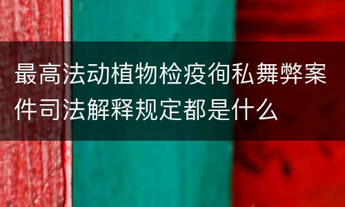 最高法动植物检疫徇私舞弊案件司法解释规定都是什么