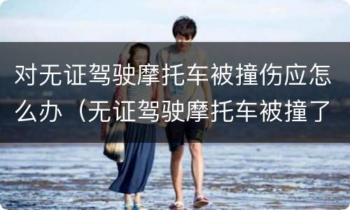 对无证驾驶摩托车被撞伤应怎么办（无证驾驶摩托车被撞了要拘留吗）