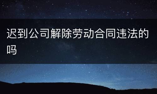 迟到公司解除劳动合同违法的吗