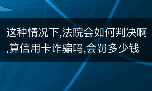 这种情况下,法院会如何判决啊,算信用卡诈骗吗,会罚多少钱呢