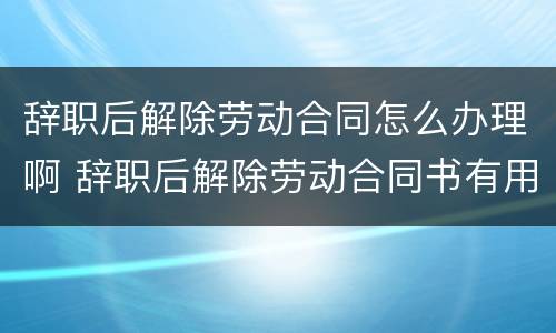 辞职后解除劳动合同怎么办理啊 辞职后解除劳动合同书有用吗