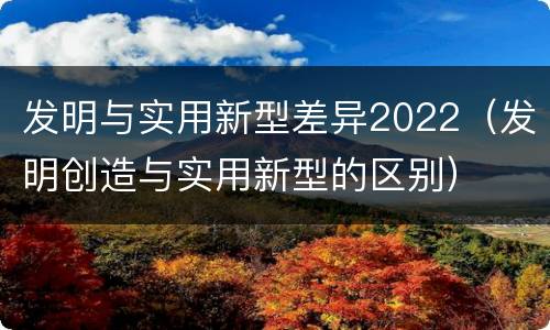 发明与实用新型差异2022（发明创造与实用新型的区别）