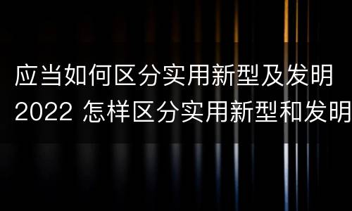 应当如何区分实用新型及发明2022 怎样区分实用新型和发明专利