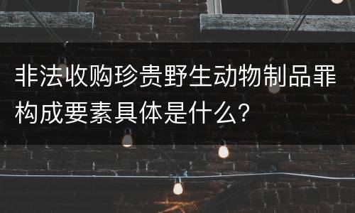 非法收购珍贵野生动物制品罪构成要素具体是什么？