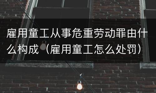 雇用童工从事危重劳动罪由什么构成（雇用童工怎么处罚）