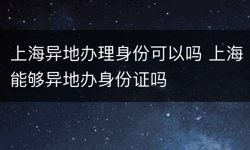 上海异地办理身份可以吗 上海能够异地办身份证吗
