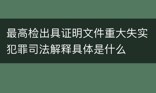 最高检出具证明文件重大失实犯罪司法解释具体是什么
