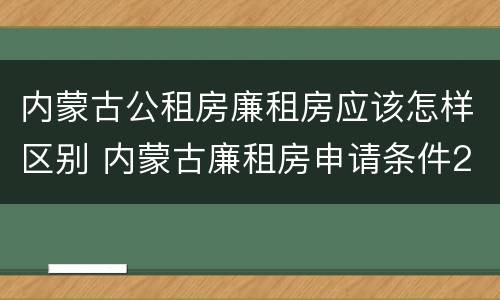 内蒙古公租房廉租房应该怎样区别 内蒙古廉租房申请条件2019