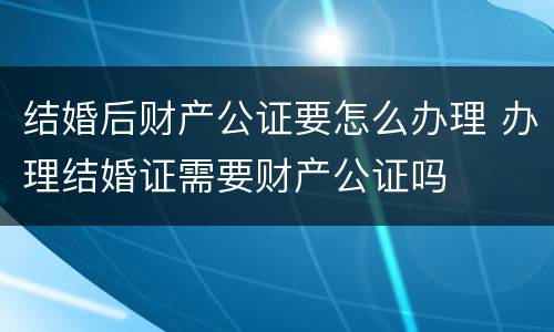 结婚后财产公证要怎么办理 办理结婚证需要财产公证吗