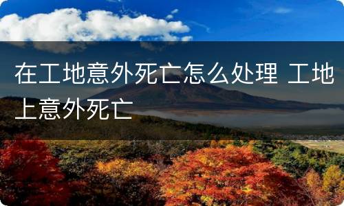 在工地意外死亡怎么处理 工地上意外死亡
