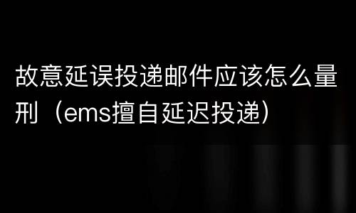 故意延误投递邮件应该怎么量刑（ems擅自延迟投递）