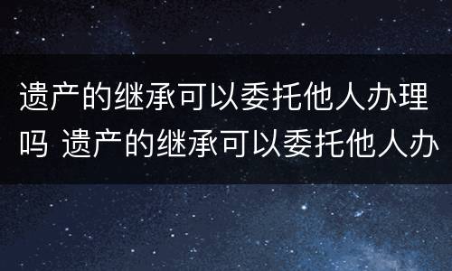 遗产的继承可以委托他人办理吗 遗产的继承可以委托他人办理吗