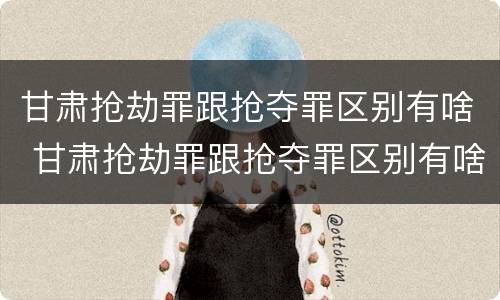 甘肃抢劫罪跟抢夺罪区别有啥 甘肃抢劫罪跟抢夺罪区别有啥不一样