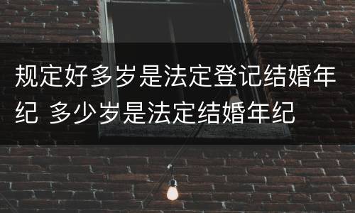 规定好多岁是法定登记结婚年纪 多少岁是法定结婚年纪