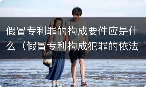 假冒专利罪的构成要件应是什么（假冒专利构成犯罪的依法追究刑事责任）